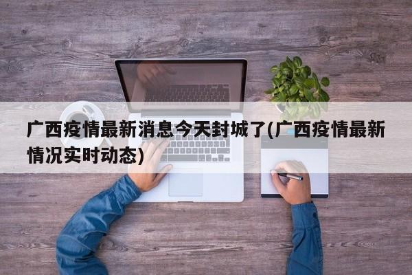 广西疫情最新消息今天封城了(广西疫情最新情况实时动态)