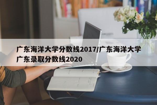广东海洋大学分数线2017/广东海洋大学广东录取分数线2020