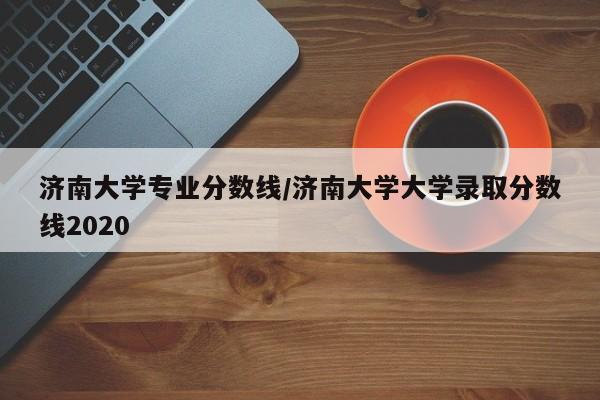 济南大学专业分数线/济南大学大学录取分数线2020
