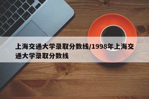 上海交通大学录取分数线/1998年上海交通大学录取分数线
