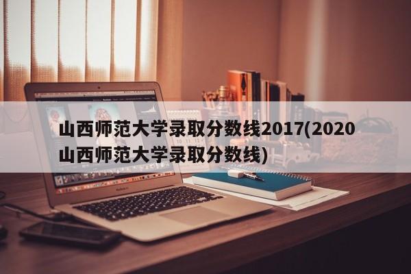 山西师范大学录取分数线2017(2020山西师范大学录取分数线)