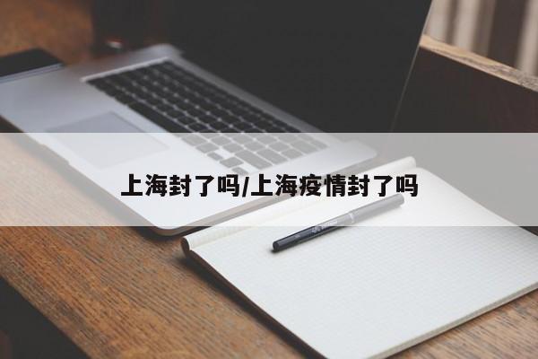 上海封了吗/上海疫情封了吗