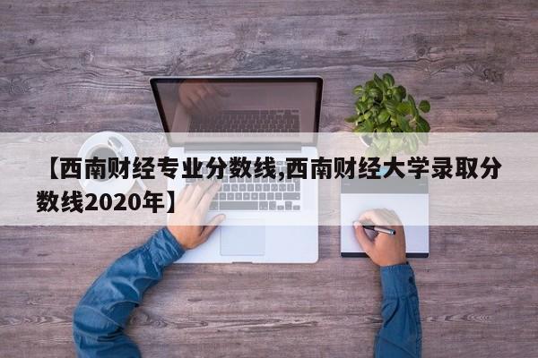【西南财经专业分数线,西南财经大学录取分数线2020年】