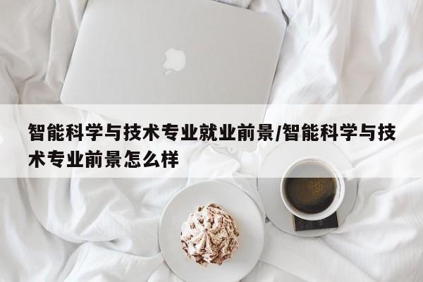 智能科学与技术专业就业前景/智能科学与技术专业前景怎么样