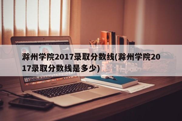 滁州学院2017录取分数线(滁州学院2017录取分数线是多少)