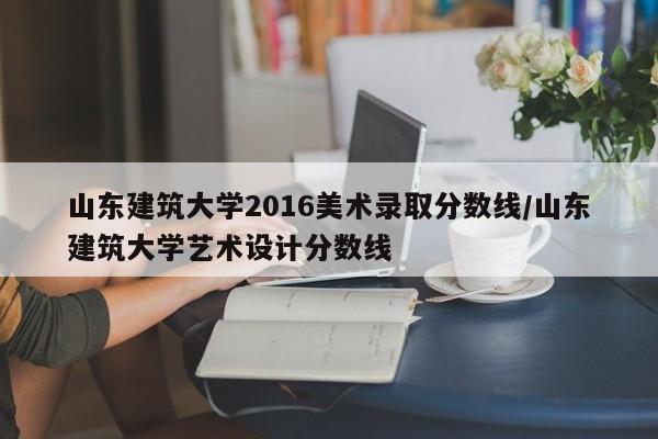山东建筑大学2016美术录取分数线/山东建筑大学艺术设计分数线