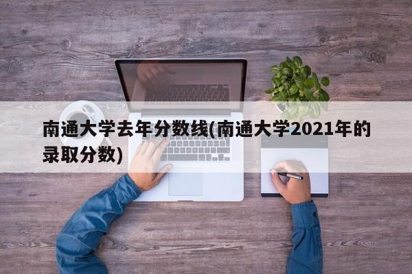 南通大学去年分数线(南通大学2021年的录取分数)