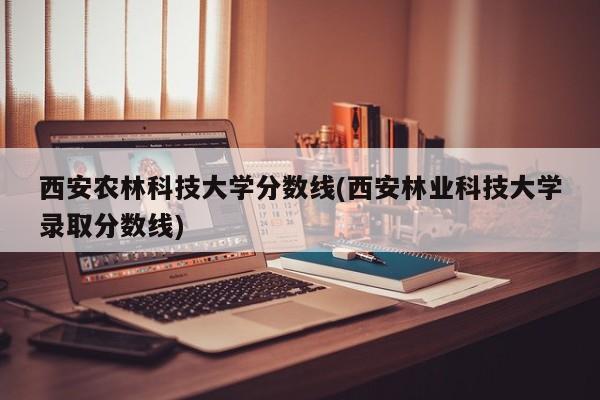 西安农林科技大学分数线(西安林业科技大学录取分数线)