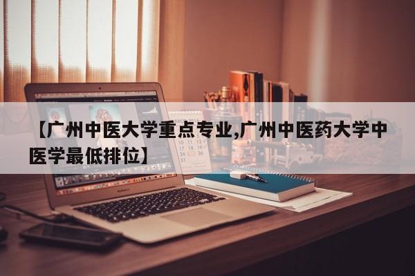 【广州中医大学重点专业,广州中医药大学中医学最低排位】