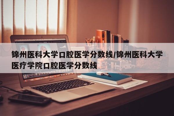 锦州医科大学口腔医学分数线/锦州医科大学医疗学院口腔医学分数线