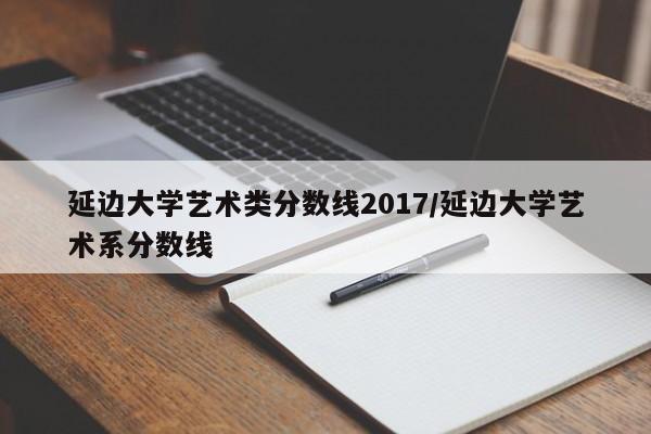 延边大学艺术类分数线2017/延边大学艺术系分数线