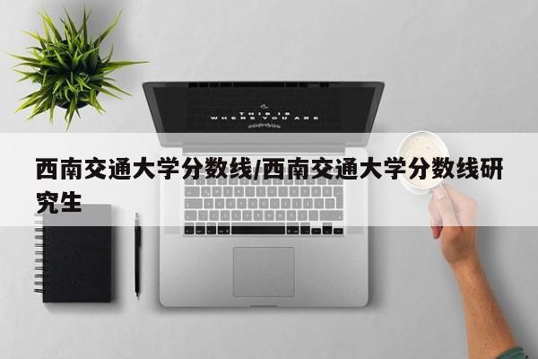 西南交通大学分数线/西南交通大学分数线研究生