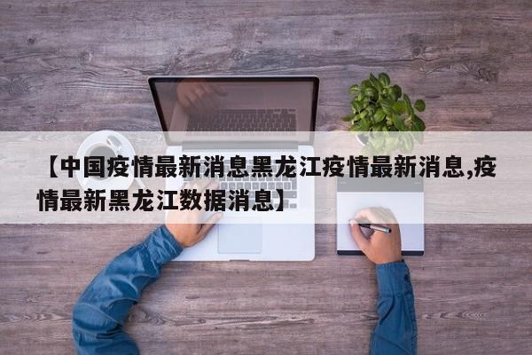 【中国疫情最新消息黑龙江疫情最新消息,疫情最新黑龙江数据消息】