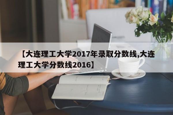 【大连理工大学2017年录取分数线,大连理工大学分数线2016】