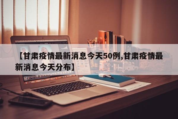 【甘肃疫情最新消息今天50例,甘肃疫情最新消息今天分布】