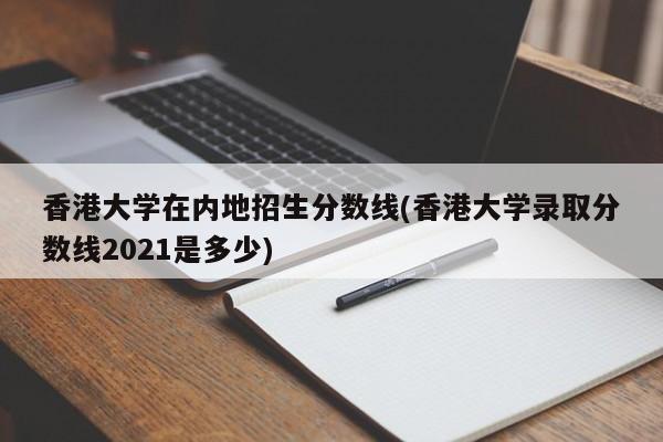 香港大学在内地招生分数线(香港大学录取分数线2021是多少)