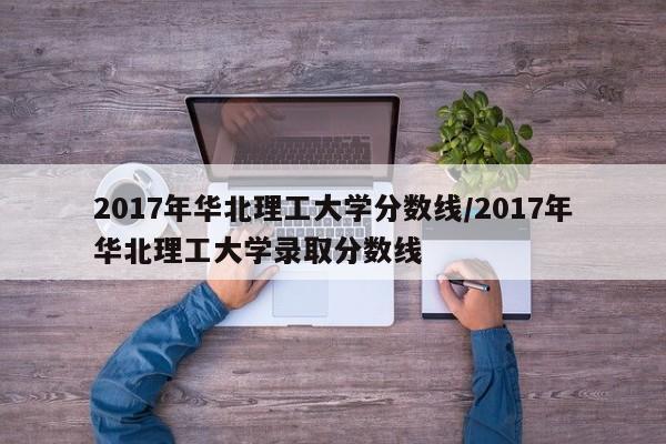 2017年华北理工大学分数线/2017年华北理工大学录取分数线