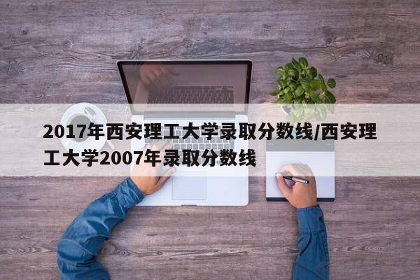 2017年西安理工大学录取分数线/西安理工大学2007年录取分数线