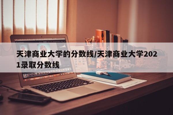 天津商业大学的分数线/天津商业大学2021录取分数线