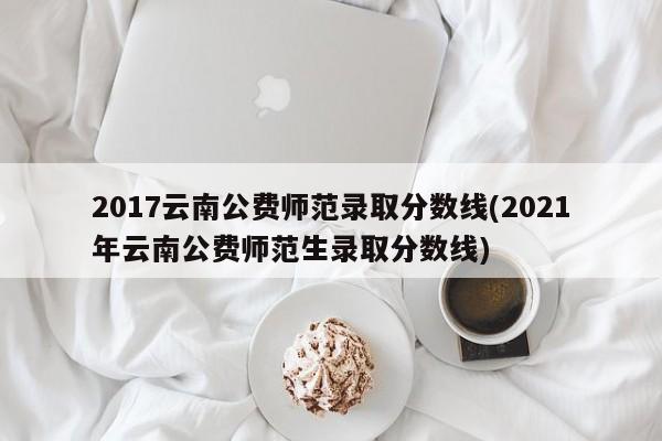 2017云南公费师范录取分数线(2021年云南公费师范生录取分数线)