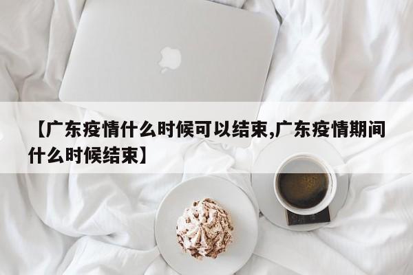 【广东疫情什么时候可以结束,广东疫情期间什么时候结束】