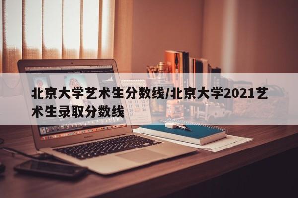 北京大学艺术生分数线/北京大学2021艺术生录取分数线