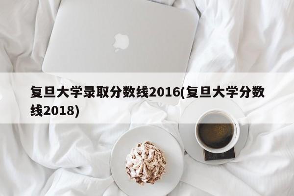 复旦大学录取分数线2016(复旦大学分数线2018)