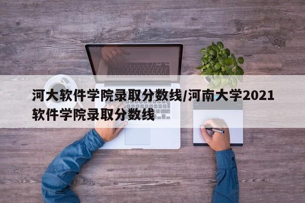 河大软件学院录取分数线/河南大学2021软件学院录取分数线