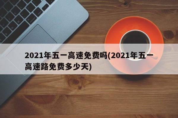 2021年五一高速免费吗(2021年五一高速路免费多少天)