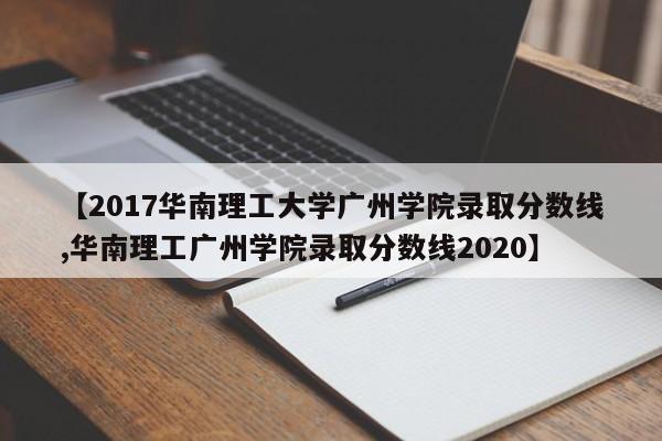 【2017华南理工大学广州学院录取分数线,华南理工广州学院录取分数线2020】
