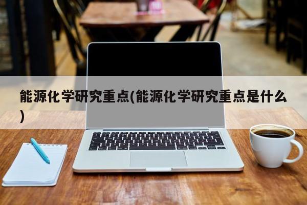 能源化学研究重点(能源化学研究重点是什么)