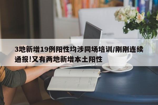 3地新增19例阳性均涉同场培训/刚刚连续通报!又有两地新增本土阳性