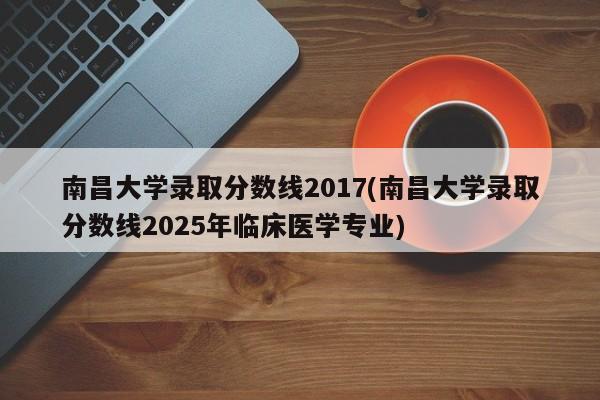 南昌大学录取分数线2017(南昌大学录取分数线2025年临床医学专业)