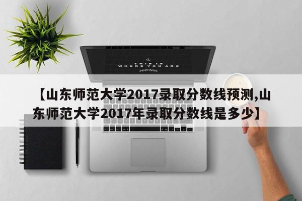 【山东师范大学2017录取分数线预测,山东师范大学2017年录取分数线是多少】