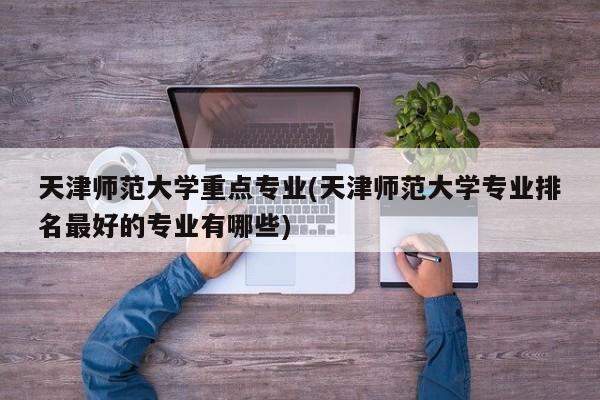 天津师范大学重点专业(天津师范大学专业排名最好的专业有哪些)