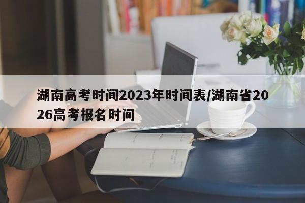 湖南高考时间2023年时间表/湖南省2026高考报名时间
