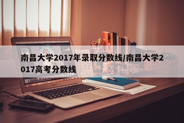 南昌大学2017年录取分数线/南昌大学2017高考分数线