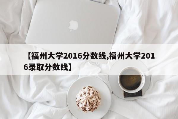 【福州大学2016分数线,福州大学2016录取分数线】