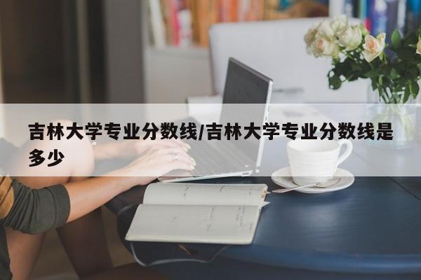 吉林大学专业分数线/吉林大学专业分数线是多少