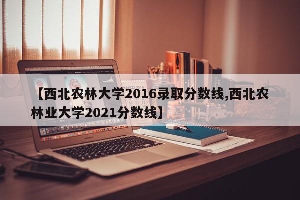 【西北农林大学2016录取分数线,西北农林业大学2021分数线】