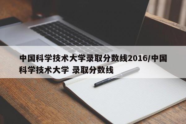 中国科学技术大学录取分数线2016/中国科学技术大学 录取分数线