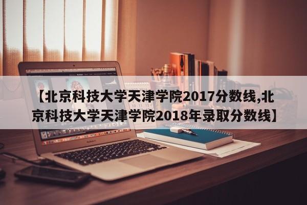 【北京科技大学天津学院2017分数线,北京科技大学天津学院2018年录取分数线】