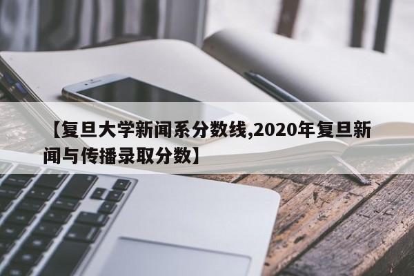 【复旦大学新闻系分数线,2020年复旦新闻与传播录取分数】