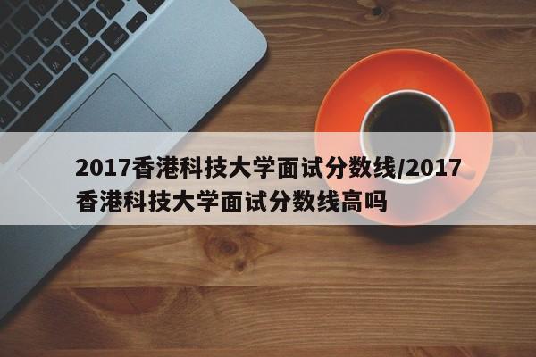 2017香港科技大学面试分数线/2017香港科技大学面试分数线高吗