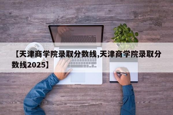 【天津商学院录取分数线,天津商学院录取分数线2025】