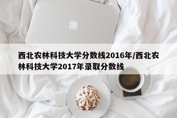 西北农林科技大学分数线2016年/西北农林科技大学2017年录取分数线