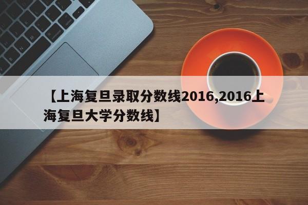 【上海复旦录取分数线2016,2016上海复旦大学分数线】