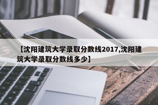 【沈阳建筑大学录取分数线2017,沈阳建筑大学录取分数线多少】