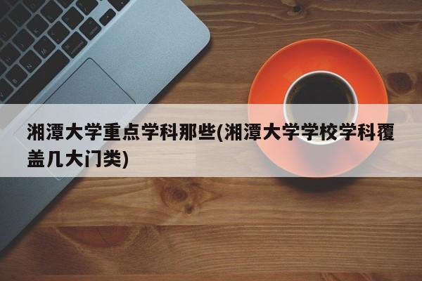 湘潭大学重点学科那些(湘潭大学学校学科覆盖几大门类)