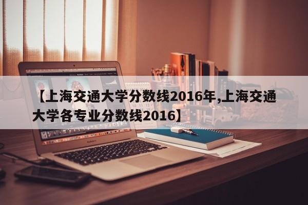 【上海交通大学分数线2016年,上海交通大学各专业分数线2016】